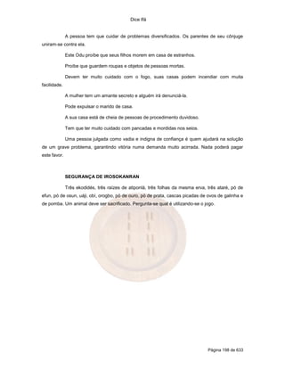 Dice Ifá
Página 198 de 633
A pessoa tem que cuidar de problemas diversificados. Os parentes de seu cônjuge
uniram-se contra ela.
Este Odu proíbe que seus filhos morem em casa de estranhos.
Proíbe que guardem roupas e objetos de pessoas mortas.
Devem ter muito cuidado com o fogo, suas casas podem incendiar com muita
facilidade.
A mulher tem um amante secreto e alguém irá denunciá-la.
Pode expulsar o marido de casa.
A sua casa está de cheia de pessoas de procedimento duvidoso.
Tem que ter muito cuidado com pancadas e mordidas nos seios.
Uma pessoa julgada como vadia e indigna de confiança é quem ajudará na solução
de um grave problema, garantindo vitória numa demanda muito acirrada. Nada poderá pagar
este favor.
SEGURANÇA DE IROSOKANRAN
Três ekodidés, três raízes de atiponlá, três folhas da mesma erva, três ataré, pó de
efun, pó de osun, uáji, obí, orogbo, pó de ouro, pó de prata, cascas picadas de ovos de galinha e
de pomba. Um animal deve ser sacrificado. Pergunta-se qual é utilizando-se o jogo.
 
