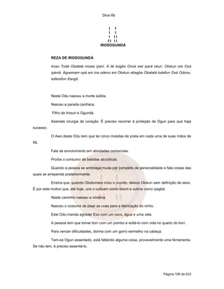 Dice Ifá
Página 199 de 633
I I
I I
I I I
I I I I
IROSOGUNDÁ
REZA DE IROSOGUNDÁ
Iroso Todá Obatalá mowa iyení. A lié bogbo Orixá ewi iyará okun. Olokun ore Oxá
iyániá. Aguemam opá eni ina odenu eni Olokun abagba Obatalá lodafun Oxá Odonu,
kaferefun Xangô.
Neste Odu nasceu a morte súbita.
Nasceu a parada cardíaca.
Filho de Irosun e Ogundá.
Assinala cirurgia de coração. É preciso recorrer à proteção de Ogun para que haja
sucesso.
O Awo deste Odu tem que ter cinco moedas de prata em cada uma de suas mãos de
Ifá.
Fala de envolvimento em atividades comerciais.
Proíbe o consumo de bebidas alcoólicas.
Quando a pessoa se embriaga muda por completo de personalidade e fala coisas das
quais se arrepende posteriormente.
Ensina que, quando Olodumare criou o mundo, deixou Olokun sem definição de sexo.
É por este motivo que, até hoje, uns o cultuam como oboró e outros como iyagbá.
Neste caminho nasceu a vindima.
Nasceu o costume de pisar as uvas para a fabricação do vinho.
Este Odu manda agradar Exú com um coco, água e uma vela.
A pessoa tem que tomar borí com um pombo e soltá-lo com vida no quarto do borí.
Para vencer dificuldades, dorme com um gorro vermelho na cabeça.
Tem-se Ogun assentado, está faltando alguma coisa, provavelmente uma ferramenta.
Se não tem, é preciso assentá-lo.
 
