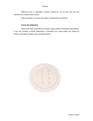 Dice Ifá
Página 20 de 633
Mistura-se tudo e, preparada a massa, modela-se o ori do Exú, que deve ser
adornado com muitas contas e búzios.
Este Exú chegou a Terra por este signo, acompanhado de Oxumarê.
FOLHA DE OGBEYEKU.
Sapoti. Esta folha, que pertence aos Ibejis, possui poderes medicinais extraordinários.
O seu chá combate a insônia. Maceradas e misturadas com cinzas podem ser usadas em
banhos, misturadas com água, para neutralizar feitiços.
 