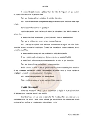 Dice Ifá
Página 200 de 633
A pessoa não pode receber o igbá de Ogun das mãos de ninguém, tem que abaixar-
se e pegá-lo no chão com as próprias mãos.
Tem que oferecer, a Ogun, sete tipos de bebidas diferentes.
Aqui o cão foi sacrificado pela primeira vez porque tentou criar inimizade entre Ogun
e Olofin.
Por este caminho sacrifica-se ajá a Ogun.
Quando surge este signo não se pode sacrificar animais em casa por um período de
quinze dias.
A pessoa não deve fazer favores, pois não receberá nenhum agradecimento.
Tem que ter cuidado com o mar, corre o risco de afogar-se.
Aqui Olokun quis expandir seus domínios, estendendo suas águas por sobre toda a
superfície terrestre, no que foi impedido por Obatalá que, desta forma, preservou espaço seguro
para criar seus filhos.
A pessoa é traída por alguém que anda sempre em sua companhia.
O cão e o coelho são inimigos, mas já viveram juntos na casa de Obatalá.
A pessoa entra em transe e depois não se recorda de nada do que aconteceu.
Tem que desenvolver a mediunidade e receber espíritos.
Neste caminho, quando se dá um galo a Elegbara, recolhem-se três penas da cauda
da ave e deixa-se, por três dias, no igbá. Depois se torra as penas e, com as cinzas, prepara-se
um pó para ser usado sempre que surgirem dificuldades.
Aqui nasceu o engasgamento das armas de fogo.
Fala a noção do passar do tempo. Aqui os relógios pararam.
ITAN DE IROSOGUNDÁ
Certa vez, Awo Lorun e Awo Laye se encontraram e, depois de muito conversarem,
se despediram, e cada qual seguiu o seu destino.
Quando chegou em sua casa, ao consultar Ifá, Awo Laye ficou sabendo que havia
conversado com um morto. Desta forma, sempre que se encontrar um estranho em nosso
caminho, é bom verificar se trata-se de um vivo ou de um morto.
 