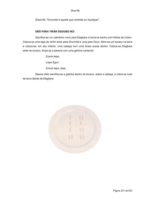 Dice Ifá
Página 201 de 633
Disse Ifá: "Orunmilá é aquele que combate as injustiças".
EBÓ PARA TIRAR OSOGBO IKÚ
Sacrifica-se um cabritinho novo para Elegbara e toma-se banho com folhas de cróton.
Coloca-se uma taça de vinho doce para Orunmilá e uma para Oxun. Abre-se um buraco na terra
e coloca-se, em seu interior, uma cabaça com uma brasa acesa dentro. Coloca-se Elegbara
atrás do buraco, limpa-se a pessoa com uma galinha cantando:
Eransi laiye.
Laiye Egun
Eronsi laiye, laiye.
Depois disto sacrifica-se a galinha dentro do buraco, sobre a cabaça, e cobre-se tudo
de terra diante de Elegbara.
 