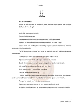 Dice Ifá
Página 202 de 633
I I I
I I
I I I
I I I
IROSOSÁ
REZA DE IROSOSÁ
Irososá Ifá pelé pelé lelé lile eguele wa guere manile ilá pupá Ologuin linxé ofoyude
Olofin, mafarefun Xangô.
Neste Odu nasceram os cereais.
É filho de Irosun e de Osá.
Por este caminho Xangô lançou maldições sobre todas as mulheres.
Para que se tenha os caminhos abertos é preciso que se cultue Xangô.
Coloca-se um xeré em Xangô e outro em Ogun, para que se triunfe sobre os inimigos
e sobre as vicissitudes da vida.
Faz-se sacudimento, na casa, com folhas de álamo, e lava-se o chão com amasí da
mesma folha.
O igbá de Oxun tem que ficar mais alto que os dos outros Orixás.
A pessoa atribui aos Orixás tudo o que acontece em sua vida.
Guarda dinheiro e chora sempre que precisa gastá-lo. Isto lhe traz má sorte.
Não pode ficar em débito com Xangô nem com Oxun.
Se for homem, corre o risco de ficar impotente.
Tem que respeitar os mais velhos.
Os filhos deste Odu têm pouca fé e costumam abandonar seus Orixás, esquecendo-
se do juramento feito diante de Olorun de, trabalhando com eles, ajudar a humanidade.
Tem que ter cuidado com incêndios em suas casas.
Alguém, em casa, pode queimar-se com água ou gordura fervente.
As dívidas adquiridas devem ser pagas, para que a pessoa não corra perigo de vida.
 