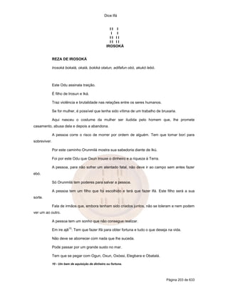 Dice Ifá
Página 203 de 633
I I I
I I
I I I I
I I I I
IROSOKÁ
REZA DE IROSOKÁ
Irosoká bokalá, okalá, bokiká otatun, adifafun obó, akukó lebó.
Este Odu assinala traição.
É filho de Irosun e Iká.
Traz violência e brutalidade nas relações entre os seres humanos.
Se for mulher, é possível que tenha sido vítima de um trabalho de bruxaria.
Aqui nasceu o costume da mulher ser iludida pelo homem que, lhe promete
casamento, abusa dela e depois a abandona.
A pessoa corre o risco de morrer por ordem de alguém. Tem que tomar borí para
sobreviver.
Por este caminho Orunmilá mostra sua sabedoria diante de Ikú.
Foi por este Odu que Oxun trouxe o dinheiro e a riqueza à Terra.
A pessoa, para não sofrer um atentado fatal, não deve ir ao campo sem antes fazer
ebó.
Só Orunmilá tem poderes para salvar a pessoa.
A pessoa tem um filho que foi escolhido e terá que fazer Ifá. Este filho será a sua
sorte.
Fala de irmãos que, embora tenham sido criados juntos, não se toleram e nem podem
ver um ao outro.
A pessoa tem um sonho que não consegue realizar.
Em ire ajê
10
: Tem que fazer Ifá para obter fortuna e tudo o que deseja na vida.
Não deve se aborrecer com nada que lhe suceda.
Pode passar por um grande susto no mar.
Tem que se pegar com Ogun, Oxun, Oxóssi, Elegbara e Obatalá.
10 - Um bem de aquisição de dinheiro ou fortuna.
 
