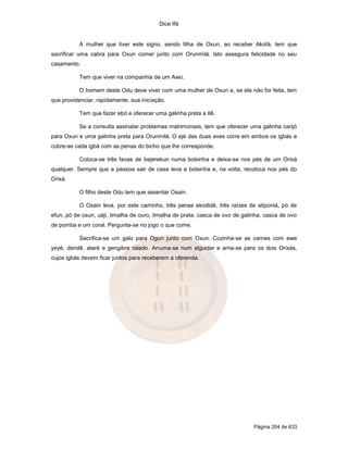 Dice Ifá
Página 204 de 633
A mulher que tiver este signo, sendo filha de Oxun, ao receber Akofá, tem que
sacrificar uma cabra para Oxun comer junto com Orunmilá. Isto assegura felicidade no seu
casamento.
Tem que viver na companhia de um Awo.
O homem deste Odu deve viver com uma mulher de Oxun e, se ela não for feita, tem
que providenciar, rapidamente, sua iniciação.
Tem que fazer ebó e oferecer uma galinha preta a Ilê.
Se a consulta assinalar problemas matrimoniais, tem que oferecer uma galinha carijó
para Oxun e uma galinha preta para Orunmilá. O ejé das duas aves corre em ambos os igbás e
cobre-se cada igbá com as penas do bicho que lhe corresponde.
Coloca-se três favas de bejerekun numa bolsinha e deixa-se nos pés de um Orixá
qualquer. Sempre que a pessoa sair de casa leva a bolsinha e, na volta, recoloca nos pés do
Orixá.
O filho deste Odu tem que assentar Osain.
O Osain leva, por este caminho, três penas ekodidé, três raízes de atiponlá, pó de
efun, pó de osun, uáji, limalha de ouro, limalha de prata, casca de ovo de galinha, casca de ovo
de pomba e um coral. Pergunta-se no jogo o que come.
Sacrifica-se um galo para Ogun junto com Oxun. Cozinha-se as carnes com ewe
yeyé, dendê, ataré e gengibre ralado. Arruma-se num alguidar e arria-se para os dois Orixás,
cujos igbás devem ficar juntos para receberem a oferenda.
 