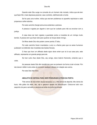 Dice Ifá
Página 206 de 633
Quando este Odu surge na consulta de um homem não iniciado, indica que ele tem
que fazer Ifá o mais depressa possível, caso contrário, definhará até a morte.
Se for para uma mulher, indica que ela tem problemas no aparelho reprodutor e está
propensa a sofrer abortos.
Por este caminho Xangô prenuncia acidentes e pobreza.
A pessoa é vigiada por alguém e tem que ter cuidado para não se envolver com a
justiça.
A casa deve ser bem vigiada e guardada contra a investida de um inimigo muito
temido. A pessoa tem que fazer ebó para quebrar as forças deste inimigo.
Os filhos deste Odu não podem comer pombo. É tabu.
Por este caminho foram inventados o arco e a flecha para que os seres humanos
pudessem se defender das investidas das bestas ferozes.
O Awo que tiver um afilhado deste signo deve evitar que vá à sua casa pois, este
afilhado, representa um grande perigo para ele.
Se tiver outro Awo deste Odu, seu amigo, deve tratá-lo friamente, evitando que o
visite.
As pessoas deste Odu têm tendências para se portarem de forma cruel e brutal. Por
isto devem refletir muito antes de tomarem qualquer atitude em relação aos outros.
Por este Odu fala Iroko.
AMULETO DE DEFESA PARA SER PENDURADO ATRÁS DA PORTA
Três ramos de ewe eréen (Acacia farnesiana, Lin.), três ramos de atiponlá, três ramos de
louro, três grãos de ataré, ekú, ejá e iyerosun rezado de Irosuntrupon. Coloca-se tudo num
saquinho de pano vermelho e pendura-se atrás da porta de entrada.
 