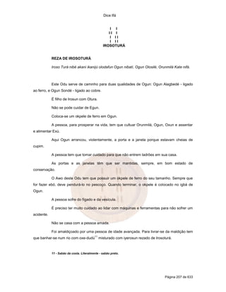Dice Ifá
Página 207 de 633
I I
I I I
I I I
I I I
IROSOTURÁ
REZA DE IROSOTURÁ
Iroso Turá nibé akani ikanijú olodafun Ogun nibatí, Ogun Olosilé, Orunmilá Kate nifá.
Este Odu serve de caminho para duas qualidades de Ogun: Ogun Alagbedé - ligado
ao ferro, e Ogun Sondé - ligado ao cobre.
É filho de Irosun com Otura.
Não se pode cuidar de Egun.
Coloca-se um okpele de ferro em Ogun.
A pessoa, para prosperar na vida, tem que cultuar Orunmilá, Ogun, Oxun e assentar
e alimentar Exú.
Aqui Ogun arrancou, violentamente, a porta e a janela porque estavam cheias de
cupim.
A pessoa tem que tomar cuidado para que não entrem ladrões em sua casa.
As portas e as janelas têm que ser mantidas, sempre, em bom estado de
conservação.
O Awo deste Odu tem que possuir um okpele de ferro do seu tamanho. Sempre que
for fazer ebó, deve pendurá-lo no pescoço. Quando terminar, o okpele é colocado no igbá de
Ogun.
A pessoa sofre do fígado e da vesícula.
É preciso ter muito cuidado ao lidar com máquinas e ferramentas para não sofrer um
acidente.
Não se casa com a pessoa amada.
Foi amaldiçoado por uma pessoa de idade avançada. Para livrar-se da maldição tem
que banhar-se num rio com oxe-dudú
11
misturado com iyerosun rezado de Irosoturá.
11 - Sabão da costa. Literalmente - sabão preto.
 