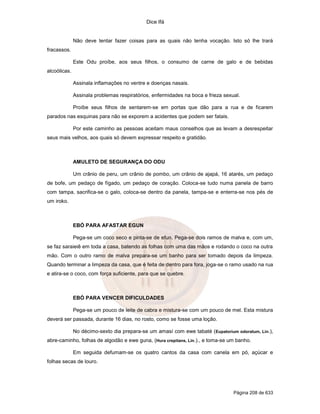Dice Ifá
Página 208 de 633
Não deve tentar fazer coisas para as quais não tenha vocação. Isto só lhe trará
fracassos.
Este Odu proíbe, aos seus filhos, o consumo de carne de galo e de bebidas
alcoólicas.
Assinala inflamações no ventre e doenças nasais.
Assinala problemas respiratórios, enfermidades na boca e frieza sexual.
Proíbe seus filhos de sentarem-se em portas que dão para a rua e de ficarem
parados nas esquinas para não se exporem a acidentes que podem ser fatais.
Por este caminho as pessoas aceitam maus conselhos que as levam a desrespeitar
seus mais velhos, aos quais só devem expressar respeito e gratidão.
AMULETO DE SEGURANÇA DO ODU
Um crânio de peru, um crânio de pombo, um crânio de ajapá, 16 atarés, um pedaço
de bofe, um pedaço de fígado, um pedaço de coração. Coloca-se tudo numa panela de barro
com tampa, sacrifica-se o galo, coloca-se dentro da panela, tampa-se e enterra-se nos pés de
um iroko.
EBÓ PARA AFASTAR EGUN
Pega-se um coco seco e pinta-se de efun. Pega-se dois ramos de malva e, com um,
se faz saraieiê em toda a casa, batendo as folhas com uma das mãos e rodando o coco na outra
mão. Com o outro ramo de malva prepara-se um banho para ser tomado depois da limpeza.
Quando terminar a limpeza da casa, que é feita de dentro para fora, joga-se o ramo usado na rua
e atira-se o coco, com força suficiente, para que se quebre.
EBÓ PARA VENCER DIFICULDADES
Pega-se um pouco de leite de cabra e mistura-se com um pouco de mel. Esta mistura
deverá ser passada, durante 16 dias, no rosto, como se fosse uma loção.
No décimo-sexto dia prepara-se um amasí com ewe tabaté (Eupatorium odoratum, Lin.),
abre-caminho, folhas de algodão e ewe guna, (Hura crepitans, Lin.)., e toma-se um banho.
Em seguida defumam-se os quatro cantos da casa com canela em pó, açúcar e
folhas secas de louro.
 