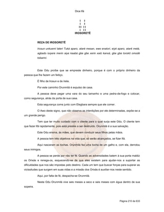 Dice Ifá
Página 210 de 633
I I
I I
I I I I
I I I
IROSORETÊ
REZA DE IROSORETÊ
Irosun unkuemí laterí Tuká aparo, ataré mesan, ewe enatorí, eiyé aparo, ataré metá,
agbado luiyere merin aiye kaabá gbe gbe xerin xaió kanxá, gbe gbe torokô omodé
tobariní.
Este Odu proíbe que se empreste dinheiro, porque é com o próprio dinheiro da
pessoa que lhe fazem um feitiço.
É filho de Irosun e de Irete.
Por este caminho Orunmilá é expulso de casa.
A pessoa deve pegar uma vara do seu tamanho e uma pedra-de-fogo e colocar,
como segurança, atrás da porta de sua casa.
Esta segurança come junto com Elegbara sempre que ele comer.
O Awo deste signo, que não observa as interdições por ele determinadas, expõe-se a
um grande perigo.
Tem que ter muito cuidado com o cliente para o qual surja este Odu. O cliente tem
que fazer Ifá rapidamente, pois está prestes a ser destruído. Orunmilá é a sua salvação.
Este Odu ensina, às mães, que devem conduzir seus filhos pelas mãos.
A pessoa tem três objetivos na vida que, só serão alcançados, se fizer Ifá.
Aqui nasceram as tochas. Orunmilá fez uma tocha de um galho e, com ela, derrotou
seus inimigos.
A pessoa se perde por não ter fé. Quando as adversidades batem à sua porta maldiz
os Orixás e renega-os, esquecendo-se de que eles existem para ajudar-nos a suportar as
dificuldades que nos são impostas pelo destino. Cada um tem que buscar forças para superar as
vicissitudes que surgem em suas vidas e a missão dos Orixás é auxiliar-nos neste sentido.
Aqui, por falta de fé, despacha-se Orunmilá.
Neste Odu Orunmilá vive seis meses a seco e seis meses com água dentro de sua
sopeira.
 