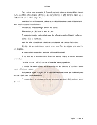 Dice Ifá
Página 211 de 633
Para colocar água na sopeira de Orunmilá, primeiro coloca-se epô pupá bem quente
numa quantidade suficiente para cobrir tudo o que estiver contido no igbá. Somente depois que o
epô esfriar é que se coloca a água fria.
Assinala o fim de uma casa e necessidades prementes, ocasionados provavelmente,
pelo falecimento de um dos cônjuges.
Proíbe que a pessoa carregue dinheiro nos bolsos.
Assinala feitiços colocados na porta de casa.
A pessoa tem que ter muito cuidado para não sofrer amarrações feitas por mulheres.
Corre o risco de ficar louca.
Tem que lavar a cabeça com omieró de sálvia e tomar borí com um galo-caipira.
Elegbara diz que está picando ervas o tempo todo. Tem que colocar uma faquinha
em Elegbara.
A pessoa tem que assentar Osain com todos os fundamentos.
O rei teve que ir ao encontro de Orunmilá, que se negava a atender aos seus
chamados.
Orunmilá diz que a única coroa que reconhece é a sua própria coroa.
A pessoa não deve atender a chamados para ir ao encontro de ninguém. Quem
quiser vê-la, que a procure.
Por pior que seja a situação, não se deve despachar Orunmilá. Isto só servirá para
agravar, ainda mais, o que já está ruim.
A pessoa não deve emprestar dinheiro a quem quer que seja, não importando quem
lhe peça.
 