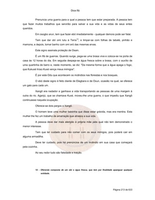 Dice Ifá
Página 213 de 633
Prenuncia uma guerra para a qual a pessoa tem que estar preparada. A pessoa tem
que fazer muitos trabalhos que servirão para salvar a sua vida e as vidas de seus entes
queridos.
Em osogbo arun, tem que fazer ebó imediatamente - qualquer demora pode ser fatal.
Tem que dar obí omi tutu à Terra
14
, e limpar-se com folhas de tabaté, pinhão e
mamona, e depois, tomar banho com omi eró das mesmas ervas.
Este signo assinala proteção de Osain.
É um Ifá de guerras. Quando surge, pega-se uma brasa viva e coloca-se na porta de
casa às 12 horas do dia. Em seguida despeja-se água fresca sobre a brasa, com o auxílio de
uma quartinha de barro e, neste momento, se diz: "Da mesma forma que a água apaga o fogo,
que Kukuxé Iroso Kuxé vença meus inimigos".
É por este Odu que acontecem os incêndios nas florestas e nos bosques.
O ebó deste signo é feito diante de Elegbara e de Oxun, ocasião na qual, se oferece
um galo para cada um.
Xangô era nadador e ganhava a vida transportando as pessoas de uma margem à
outra do rio. Aganjú, que se chamava Kuxé, moveu-lhe uma guerra, o que impediu que Xangô
continuasse naquela ocupação.
Oferece-se dois pargos a Xangô.
O homem teve uma mulher baixinha que disse estar grávida, mas era mentira. Esta
mulher lhe fez um trabalho de amarração que atrasou a sua vida.
A pessoa deve dar mais atenção à própria mãe pela qual não tem demonstrado o
menor interesse.
Tem que ter cuidado para não comer com os seus inimigos, pois poderá cair em
alguma armadilha.
Deve ter cuidado, pois há prenúncios de um incêndio em sua casa que começará
pela cozinha.
Ao seu redor tudo são falsidade e traição.
14 - Oferenda composta de um obí e água fresca, que tem por finalidade apaziguar qualquer
entidade.
 