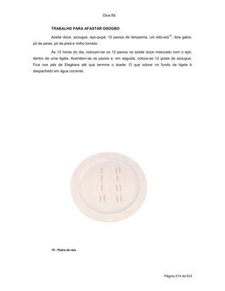 Dice Ifá
Página 214 de 633
TRABALHO PARA AFASTAR OSOGBO
Azeite doce, azougue, epo-pupá, 12 pavios de lamparina, um edú-ará
15
, dois galos,
pó de peixe, pó de preá e milho torrado.
Às 12 horas do dia, colocam-se os 12 pavios no azeite doce misturado com o epô,
dentro de uma tigela. Acendem-se os pavios e, em seguida, coloca-se 12 gotas de azougue.
Fica nos pés de Elegbara até que termine o azeite. O que sobrar no fundo da tigela é
despachado em água corrente.
15 - Pedra de raio
 