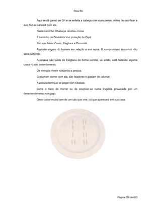 Dice Ifá
Página 216 de 633
Aqui se dá ganso ao Orí e se enfeita a cabeça com suas penas. Antes de sacrificar a
ave, faz-se saraieiê com ela.
Neste caminho Obaluaye recebeu coroa.
É caminho de Obatalá e traz proteção de Oiyá.
Por aqui falam Osain, Elegbara e Orunmilá.
Assinala engano do homem em relação a sua noiva. O compromisso assumido não
será cumprido.
A pessoa não cuida de Elegbara de forma correta, ou então, está faltando alguma
coisa no seu assentamento.
Os inimigos vivem rodeando a pessoa.
Costumam comer com ela, são faladores e gostam de caluniar.
A pessoa tem que se pegar com Obatalá.
Corre o risco de morrer ou de envolver-se numa tragédia provocada por um
desentendimento num jogo.
Deve cuidar muito bem de um cão que vive, ou que aparecerá em sua casa.
 