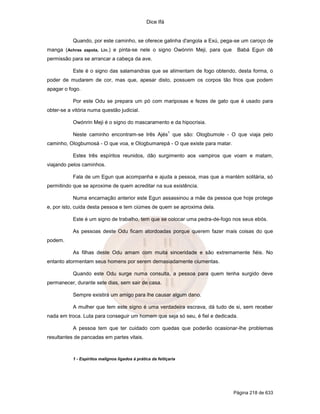 Dice Ifá
Página 218 de 633
Quando, por este caminho, se oferece galinha d'angola a Exú, pega-se um caroço de
manga (Achras zapota, Lin.) e pinta-se nele o signo Owónrin Meji, para que Babá Egun dê
permissão para se arrancar a cabeça da ave.
Este é o signo das salamandras que se alimentam de fogo obtendo, desta forma, o
poder de mudarem de cor, mas que, apesar disto, possuem os corpos tão frios que podem
apagar o fogo.
Por este Odu se prepara um pó com mariposas e fezes de gato que é usado para
obter-se a vitória numa questão judicial.
Owónrin Meji é o signo do mascaramento e da hipocrisia.
Neste caminho encontram-se três Ajés
1
que são: Ologbumole - O que viaja pelo
caminho, Ologbumosá - O que voa, e Ologbumarepá - O que existe para matar.
Estes três espíritos reunidos, dão surgimento aos vampiros que voam e matam,
viajando pelos caminhos.
Fala de um Egun que acompanha e ajuda a pessoa, mas que a mantém solitária, só
permitindo que se aproxime de quem acreditar na sua existência.
Numa encarnação anterior este Egun assassinou a mãe da pessoa que hoje protege
e, por isto, cuida desta pessoa e tem ciúmes de quem se aproxima dela.
Este é um signo de trabalho, tem que se colocar uma pedra-de-fogo nos seus ebós.
As pessoas deste Odu ficam atordoadas porque querem fazer mais coisas do que
podem.
As filhas deste Odu amam com muita sinceridade e são extremamente fiéis. No
entanto atormentam seus homens por serem demasiadamente ciumentas.
Quando este Odu surge numa consulta, a pessoa para quem tenha surgido deve
permanecer, durante sete dias, sem sair de casa.
Sempre existirá um amigo para lhe causar algum dano.
A mulher que tem este signo é uma verdadeira escrava, dá tudo de si, sem receber
nada em troca. Luta para conseguir um homem que seja só seu, é fiel e dedicada.
A pessoa tem que ter cuidado com quedas que poderão ocasionar-lhe problemas
resultantes de pancadas em partes vitais.
1 - Espíritos malignos ligados à prática da feitiçaria
 