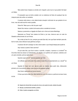 Dice Ifá
Página 22 de 633
Não aceite trocar chapéus ou bonés com ninguém, pois é por aí que podem lhe fazer
um feitiço.
É necessário que se tenha cuidado com os sistemas de freios de qualquer tipo de
máquina para não sofrer um acidente.
A pessoa está presa a uma determinada situação incômoda de que gostaria de se
livrar, mas não está sozinha nesta questão.
Disse Ifá: "Mais que eu não há quem veja!"
Neste Odu nasceu o poder da bruxaria sobre a existência humana.
Nasceu o juramento e a ligação de Osain com o ferro em terras Mandinga.
Nasceram as "firmas" dos colares de Orixá e, por isso, deve-se usar um colar de
Obatalá confeccionado só com firmas.
Se a mãe do Awo for viva, sempre que este fizer ebó, tem que fazer também para ela.
Se for morta, deve oferecer duas galinhas ao Egun.
A pessoa não tem sossego na vida e deve saber o que Xangô deseja para ajudá-la.
Aqui nasceu a planta "abre-caminho"
Foi por este Odu, que Oxun roubou o oponifá, o okpele, o iyerosun e o erukeré
40
de
Orunmilá. Deve-se colocar um tabuleirinho, um okpele e um potinho com iyerosun, cobertos com
um pano amarelo, junto ao igbá-Oxun.
Quando surgir em ire
41
deve-se agradar Iyá Tobí.
Um afilhado que tenha este Odu poderá roubar-lhe um assentamento ou o okutá
42
de
um Orixá.
Quando for fazer borí com ejá-oro para um cliente, deve pedir dois, oferecendo
primeiro um à sua própria cabeça, para livrar-se de qualquer perigo.
Aqui foram capturados os touros bravios.
O Awo que tenha este Odu deve banhar-se com lírio branco e perfume às doze horas
do dia.
40 - Espécie de chicote feito com pelos da crina ou da cauda do cavalo, símbolo de poder.
41 - Benção, acontecimento benéfico, positivo.
42 - Pedra. A pedra consagrada a um Orixá.
 