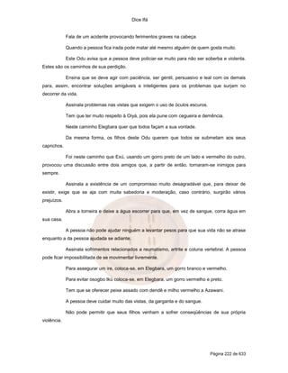 Dice Ifá
Página 222 de 633
Fala de um acidente provocando ferimentos graves na cabeça.
Quando a pessoa fica irada pode matar até mesmo alguém de quem gosta muito.
Este Odu avisa que a pessoa deve policiar-se muito para não ser soberba e violenta.
Estes são os caminhos de sua perdição.
Ensina que se deve agir com paciência, ser gentil, persuasivo e leal com os demais
para, assim, encontrar soluções amigáveis e inteligentes para os problemas que surjam no
decorrer da vida.
Assinala problemas nas vistas que exigem o uso de óculos escuros.
Tem que ter muito respeito à Oiyá, pois ela pune com cegueira e demência.
Neste caminho Elegbara quer que todos façam a sua vontade.
Da mesma forma, os filhos deste Odu querem que todos se submetam aos seus
caprichos.
Foi neste caminho que Exú, usando um gorro preto de um lado e vermelho do outro,
provocou uma discussão entre dois amigos que, a partir de então, tornaram-se inimigos para
sempre.
Assinala a existência de um compromisso muito desagradável que, para deixar de
existir, exige que se aja com muita sabedoria e moderação, caso contrário, surgirão vários
prejuízos.
Abra a torneira e deixe a água escorrer para que, em vez de sangue, corra água em
sua casa.
A pessoa não pode ajudar ninguém a levantar pesos para que sua vida não se atrase
enquanto a da pessoa ajudada se adiante.
Assinala sofrimentos relacionados a reumatismo, artrite e coluna vertebral. A pessoa
pode ficar impossibilitada de se movimentar livremente.
Para assegurar um ire, coloca-se, em Elegbara, um gorro branco e vermelho.
Para evitar osogbo Ikú coloca-se, em Elegbara, um gorro vermelho e preto.
Tem que se oferecer peixe assado com dendê e milho vermelho a Azawani.
A pessoa deve cuidar muito das vistas, da garganta e do sangue.
Não pode permitir que seus filhos venham a sofrer conseqüências de sua própria
violência.
 