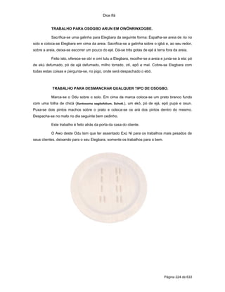 Dice Ifá
Página 224 de 633
TRABALHO PARA OSOGBO ARUN EM OWÓNRINXOGBE.
Sacrifica-se uma galinha para Elegbara da seguinte forma: Espalha-se areia de rio no
solo e coloca-se Elegbara em cima da areia. Sacrifica-se a galinha sobre o igbá e, ao seu redor,
sobre a areia, deixa-se escorrer um pouco do ejé. Dá-se três gotas de ejé à terra fora da areia.
Feito isto, oferece-se obí e omi tutu a Elegbara, recolhe-se a areia e junta-se à ela: pó
de ekú defumado, pó de ejá defumado, milho torrado, otí, epô e mel. Cobre-se Elegbara com
todas estas coisas e pergunta-se, no jogo, onde será despachado o ebó.
TRABALHO PARA DESMANCHAR QUALQUER TIPO DE OSOGBO.
Marca-se o Odu sobre o solo. Em cima da marca coloca-se um prato branco fundo
com uma folha de chicá (Xantosoma sagitofolium, Schott.), um ekó, pó de ejá, epô pupá e osun.
Puxa-se dois pintos machos sobre o prato e coloca-se os ará dos pintos dentro do mesmo.
Despacha-se no mato no dia seguinte bem cedinho.
Este trabalho é feito atrás da porta da casa do cliente.
O Awo deste Odu tem que ter assentado Exú Ni para os trabalhos mais pesados de
seus clientes, deixando para o seu Elegbara, somente os trabalhos para o bem.
 