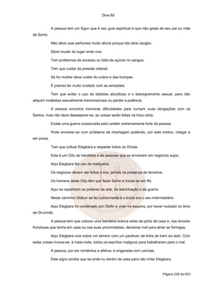 Dice Ifá
Página 228 de 633
A pessoa tem um Egun que é seu guia espiritual e que não gosta de seu pai ou mãe
de Santo.
Não deve usar perfumes muito ativos porque isto atrai osogbo.
Deve mudar do lugar onde vive.
Tem problemas de excesso ou falta de açúcar no sangue.
Tem que cuidar da pressão arterial.
Se for mulher deve cuidar do ovário e das trompas.
É preciso ter muito cuidado com as amizades.
Tem que evitar o uso de bebidas alcoólicas e o desregramento sexual, para não
adquirir moléstias sexualmente transmissíveis ou perder a potência.
A pessoa encontra inúmeras dificuldades para cumprir suas obrigações com os
Santos, mas não deve desesperar-se, as coisas serão feitas na hora certa.
Existe uma guerra ocasionada pelo caráter extremamente forte da pessoa.
Pode envolver-se num problema de chantagem podendo, por este motivo, chegar a
ser presa.
Tem que cultuar Elegbara e respeitar todos os Orixás.
Este é um Odu de bandidos e de pessoas que se envolvem em negócios sujos.
Aqui Elegbara fez uso de marijuana.
Os negócios devem ser feitos a sós, jamais na presença de terceiros.
Os homens deste Odu têm que fazer Santo e iniciar-se em Ifá.
Aqui se repartiram os poderes da arte, da adivinhação e da guerra.
Neste caminho Olokun se fez comerciante e o búzio era o seu intermediário.
Aqui Elegbara foi condenado por Olofin a viver na esquina, por haver roubado os ikins
de Orunmilá.
A pessoa tem que colocar uma bandeira branca atrás da porta de casa e, nas árvores
frondosas que tenha em casa ou nas suas proximidades, derramar mel para atrair as formigas.
Aqui Elegbara vive sobre um tambor com um parafuso de linha de trem ao lado. Com
estas coisas invoca-se, à meia-noite, todos os espíritos malignos para trabalharem para o mal.
A pessoa, por ser romântica e afetiva, é enganada com carícias.
Este signo proíbe que se ande nu dentro de casa para não irritar Elegbara.
 