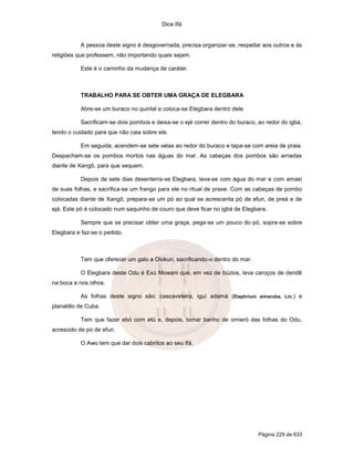 Dice Ifá
Página 229 de 633
A pessoa deste signo é desgovernada, precisa organizar-se, respeitar aos outros e às
religiões que professem, não importando quais sejam.
Este é o caminho da mudança de caráter.
TRABALHO PARA SE OBTER UMA GRAÇA DE ELEGBARA
Abre-se um buraco no quintal e coloca-se Elegbara dentro dele.
Sacrificam-se dois pombos e deixa-se o ejé correr dentro do buraco, ao redor do igbá,
tendo o cuidado para que não caia sobre ele.
Em seguida, acendem-se sete velas ao redor do buraco e tapa-se com areia de praia.
Despacham-se os pombos mortos nas águas do mar. As cabeças dos pombos são arriadas
diante de Xangô, para que sequem.
Depois de sete dias desenterra-se Elegbara, lava-se com água do mar e com amasí
de suas folhas, e sacrifica-se um frango para ele no ritual de praxe. Com as cabeças de pombo
colocadas diante de Xangô, prepara-se um pó ao qual se acrescenta pó de efun, de preá e de
ejá. Este pó é colocado num saquinho de couro que deve ficar no igbá de Elegbara.
Sempre que se precisar obter uma graça, pega-se um pouco do pó, sopra-se sobre
Elegbara e faz-se o pedido.
Tem que oferecer um galo a Olokun, sacrificando-o dentro do mar.
O Elegbara deste Odu é Exú Mowani que, em vez de búzios, leva caroços de dendê
na boca e nos olhos.
As folhas deste signo são: cascaveleira, iguí adamá (Elaphrium simaruba, Lin.) e
planatillo de Cuba.
Tem que fazer ebó com etú e, depois, tomar banho de omieró das folhas do Odu,
acrescido de pó de efun.
O Awo tem que dar dois cabritos ao seu Ifá.
 