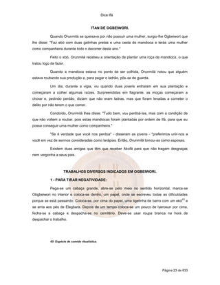 Dice Ifá
Página 23 de 633
ITAN DE OGBEIWORI.
Quando Orunmilá se queixava por não possuir uma mulher, surgiu-lhe Ogbeiworí que
lhe disse: "Faz ebó com duas galinhas pretas e uma cesta de mandioca e terás uma mulher
como companheira durante todo o decorrer deste ano."
Feito o ebó, Orunmilá recebeu a orientação de plantar uma roça de mandioca, o que
tratou logo de fazer.
Quando a mandioca estava no ponto de ser colhida, Orunmilá notou que alguém
estava roubando sua produção e, para pegar o ladrão, pôs-se de guarda.
Um dia, durante a vigia, viu quando duas jovens entraram em sua plantação e
começaram a colher algumas raízes. Surpreendidas em flagrante, as moças começaram a
chorar e, pedindo perdão, diziam que não eram ladras, mas que foram levadas a cometer o
delito por não terem o que comer.
Condoído, Orunmilá lhes disse: "Tudo bem, vou perdoá-las, mas com a condição de
que não voltem a roubar, pois estas mandiocas foram plantadas por ordem de Ifá, para que eu
possa conseguir uma mulher como companheira."
"Se é verdade que você nos perdoa" - disseram as jovens - "preferimos unir-nos a
você em vez de sermos consideradas como larápias. Então, Orunmilá tomou-as como esposas.
Existem duas amigas que têm que receber Akofá para que não tragam desgraças
nem vergonha a seus pais.
TRABALHOS DIVERSOS INDICADOS EM OGBEIWORI.
1 - PARA TIRAR NEGATIVIDADE:
Pega-se um cabaça grande, abre-se pelo meio no sentido horizontal, marca-se
Obgbeiwori no interior e coloca-se dentro, um papel, onde se escreveu todas as dificuldades
porque se está passando. Coloca-se, por cima do papel, uma tigelinha de barro com um ekó
43
e
se arria aos pés de Elegbara. Depois de um tempo coloca-se um pouco de iyerosun por cima,
fecha-se a cabaça e despacha-se no cemitério. Deve-se usar roupa branca na hora de
despachar o trabalho.
43- Espécie de comida ritualística.
 