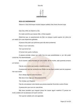Dice Ifá
Página 231 de 633
I I I
I I I I
I I I
I I
OWÓNRINSODI
REZA DE OWÓNRINSODÍ
Owónrin ni Sodí Ariré leparí kosobo tolepani adifafun Awo Axelu finxomé olojá.
Este Odu é filho de Owónrin e Odi.
Foi neste caminho que nasceu Odé, o Orixá caçador.
Determina que, no assentamento de Odé, se coloque a parte superior do crânio de
um veado com suas respectivas galhadas.
A pessoa não pode usar perfumes para não atrair problemas.
Possui o suor muito ativo.
Tem que tomar borí.
O homem tem quatro mulheres.
A pessoa promete coisas que estão fora de suas possibilidades e, por não poder
cumpri-las, fica desmoralizada.
Se for homem, está amarrado por uma mulher. Se for mulher, está querendo amarrar
um homem.
Fala de uma mulher que roubou o marido de outra.
A pessoa tem que dar comida ao seu Orixá e ao seu Egun protetor para ter progresso
nas suas coisas.
Oxun deseja alguma coisa da pessoa.
Não deve iniciar algo que não possa terminar.
Tem dívidas com Elegbara.
Fala de uma pessoa muito doente que precisa assentar Orunmilá e outros Orixás.
A pessoa tem que viver em casa térrea.
Não deve acreditar que ninguém possa lhe causar algum malefício. É preciso ter
muito cuidado com as pessoas com quem convive.
Tem que ter cuidado com uma agressão.
 