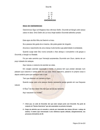 Dice Ifá
Página 233 de 633
I I I
I I I
I I I
I I I
OWÓNRIROSO
REZA DE OWÓNRIROSO
Owónrinroso Ogun ati Elegbara Awo nifá lese Olofin, Orunmilá ati Xangô unbó wariyo
odara mi dara. Omó Olofin ofo Leí toxú Arajé lodafun Orunmilá kaferefun pinado.
Este signo de Ifá é filho de Owónrin e Iroso.
Se a pessoa não gosta de si mesma, não pode gostar de ninguém.
Anuncia o nascimento de uma criança muito bonita cuja paternidade é contestada.
Quando surge este Odu numa consulta o Awo abraça o consulente e dá graças a
Orunmilá, a Xangô e a Obatalá.
Foi por este caminho que Yemanjá surpreendeu Orunmilá com Oxun, dentro de um
poço rodeado de cabaças.
Aqui nasceu o costume de acender-se velas.
Em osogbo assinala separação e morte. A pessoa tem que prestar atenção num
pássaro que costuma ir cantar perto de sua casa. Deve capturá-lo, passá-lo no próprio corpo e
depois soltá-lo para que carregue todo o mal.
Tem que oferecer um carneiro a Egun.
Quando surge para uma pessoa doente representa perigo gerado em sua fraqueza
natural.
O Ôsun
7
do Awo deste Odu tem que ser do seu tamanho.
Aqui nasceram os Oriatês
8
.
7 - Orixá que, no culto de Orunmilá, tem que estar sempre junto com Orunmilá. Faz parte do
conjunto de "Santos Guerreiros" que são assentados na primeira iniciação.
8 - Cargo de adivinho que só consulta o oráculo por intermédio dos búzios (Ori-ate = cabeça de
esteira). A esteira aqui mencionada é uma referência àquela utilizada, obrigatoriamente, nos
processos divinatórios de Ifá.
 