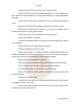 Dice Ifá
Página 234 de 633
Xangô grita da mesma forma, quer seja no céu, quer seja na terra.
As folhas deste Odu são: Ewe tuko (Aristolochia trilobata, Lin.), Yila (Thumbergi fragans,
Rosb.), ewe kawon (Tetracera volubilis, Lin.), ewe utí (Cuscuta americana, Lin.) e josoiyo (Stigmaphillum
lineare, WR).
Quando este Odu surge para um Babalawo, ele tem que oferecer duas galinhas ao
seu Ifá.
Neste caminho Orunmilá tirou de Elegbara o direito de matar qualquer animal.
Recomenda ter paciência para não perder o que se possui. Se a pessoa está em
dificuldades financeiras, seu ire ajê já está a caminho.
A pessoa sabe o que é hoje, mas desconhece o que será amanhã.
Este Odu fala de feitiços e amarrações.
A pessoa é muito despreocupada. Tem que fazer as coisas completas, pois o Arajé é
forte e obstinado.
Assinala que o Awo vai se separar de seus mais velhos.
Traz mais influências de Egun do que de Ifá.
Quando sair para alguém na iniciação de awofakan, a pessoa não pode chegar a ser
iniciada como Babalawo, pois Orunmilá está avisando que seus caminhos estão direcionados ao
culto de Egun e de Orixá e uma incorporação ocorrerá a qualquer momento.
Este Odu preside as consultas com os espíritos.
A pessoa, para quem sair este Odu, tem que trabalhar e fazer consultas com Egun.
Tem que colocar um vaso com água e perfume para seu Egun protetor.
Aqui, Agba Egun protege, com sua influência, a mente da pessoa.
Quando o Awo deste Odu oferece galinha a Orunmilá tem que, antes, salpicar ataré
moído dentro do igbá.
Oferece-se dois ajá keke a Ogun.
O eleké do Awo deste signo leva um ekodidé amarrado. Dentro de seu Ifá tem que ter
um ekodidé para cada uma das mãos.
Quando acender velas para Egun, Orixá e Orunmilá, tem que cruzar os braços e pedir
as bênçãos de Awo Itana e de Awo Ikuku.
 