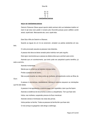 Dice Ifá
Página 237 de 633
I I I I
I I I I
I I I
I I
OWÓNRINKANRAN
REZA DE OWÓNRINKANRAN
Owónrin Pokanran Okana apuari aporón elebó animarú ebó oun babalawo lodafun eri
lowó le ejá okue eran padán ni ansere joko Orunmilá pukuiye poran adifafun aombi
akukó, eiyelé lebó. Maroraende abo, eure, eiyele lebo.
Este Odu é filho de Owónrin e Okanran.
Quando as águas de um rio se avolumam, arrastam as pedras existentes em seu
leito.
O ruído provocado assusta as pessoas mais distantes.
A pessoa não deve se deixar arrastar pelos instintos nem pelo orgulho.
Este signo recomenda que a pessoa se afaste antes que a ponham para correr.
Assinala que um acontecimento, que tanto pode ser prejudicial quanto benéfico, já
está a caminho.
Assinala mortandade.
Manda que os enfermos se levantem de seus leitos.
Proíbe a pessoa de ser avara.
Não se pode levantar as mãos contra as mulheres, principalmente contra as filhas de
Oxun.
A pessoa é voluntariosa, desobediente, teimosa e costuma esquecer as orientações
que lhe são dadas.
A pessoa é mal agradecida e costuma pagar com ingratidão o bem que lhe fazem.
Assinala a existência de documentos ocultos ou atrapalhados. Tem que fazer ebó.
Indica, nas mulheres, suspensão precoce do fluxo menstrual.
Assinala varizes e tromboses nas veias das pernas.
Indica perdas na família. Todas as pessoas da família têm que fazer ebó.
O mal começa na garganta e dali atinge o estômago.
 