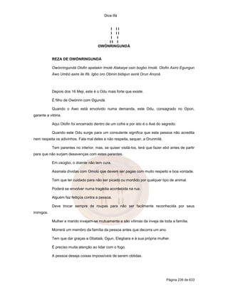 Dice Ifá
Página 239 de 633
I I I
I I I
I I
I I I
OWÓNRINGUNDÁ
REZA DE OWÓNRINGUNDÁ
Owónringundá Olofin apatakin Imolé Alakaiye osin bogbo Imolé. Olofin Axiro Egungun
Awo Umbó axire ile Ifá. Igbo oro Obinin bidajun axiré Orun Anoná.
Depois dos 16 Meji, este é o Odu mais forte que existe.
É filho de Owónrin com Ogundá.
Quando o Awo está envolvido numa demanda, este Odu, consagrado no Opon,
garante a vitória.
Aqui Olofin foi encerrado dentro de um cofre e por isto é o Axé do segredo.
Quando este Odu surge para um consulente significa que esta pessoa não acredita
nem respeita os adivinhos. Fala mal deles e não respeita, sequer, a Orunmilá.
Tem parentes no interior, mas, se quiser visitá-los, terá que fazer ebó antes de partir
para que não surjam desavenças com estes parentes.
Em osogbo, o doente não tem cura.
Assinala dívidas com Omolú que devem ser pagas com muito respeito e boa vontade.
Tem que ter cuidado para não ser picado ou mordido por qualquer tipo de animal.
Poderá se envolver numa tragédia acontecida na rua.
Alguém faz feitiços contra a pessoa.
Deve trocar sempre de roupas para não ser facilmente reconhecida por seus
inimigos.
Mulher e marido invejam-se mutuamente e são vítimas da inveja de toda a família.
Morrerá um membro da família da pessoa antes que decorra um ano.
Tem que dar graças a Obatalá, Ogun, Elegbara e à sua própria mulher.
É preciso muita atenção ao lidar com o fogo.
A pessoa deseja coisas impossíveis de serem obtidas.
 