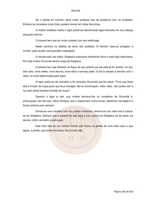 Dice Ifá
Página 240 de 633
Se o cliente for homem, deve evitar qualquer tipo de problema com as mulheres.
Embora se considere muito forte, poderá morrer em mãos femininas.
A mulher indefesa matou o tigre poderoso derramando água fervente em sua cabeça
enquanto dormia.
O homem tem que ter muito cuidado com seu estômago.
Neste caminho os débitos de amor são quitados. O homem casa-se obrigado, a
mulher, para ocultar uma gravidez indesejada.
A virtude está nas mãos. Elegbara acariciava sutilmente Oxun e esta logo adormecia.
Por este motivo Orunmilá sentia inveja de Elegbara.
A pessoa tem que oferecer ao Egun de seu próprio pai (se este já for morto), um etú,
dois obís, nove oleles, nove ekurús, nove ekós e cerveja preta. O etú é assado e servido com o
resto, no local determinado pelo Egun.
O tigre vestiu-se de vermelho e foi consultar Orunmilá que lhe disse: "Tens que fazer
ebó e mudar de roupa para que teus inimigos não te reconheçam. Além disto, não podes sair à
rua sem antes haveres trocado de roupa."
Quando o tigre ia sair, sua mulher lembrou-lhe os conselhos de Orunmilá e,
preocupado, ele não saiu. Seus inimigos, que o esperavam numa tocaia, desistiram de pegá-lo e
foram embora para sempre.
Enrola-se uma navalha com fios pretos e brancos, amarra-se com sete nós e coloca-
se em Elegbara. Sempre que a pessoa for sair para a rua, coloca em Elegbara pó de peixe, pó
de ekú, milho vermelho e epô pupá.
Este Odu fala de um menino bonito que ficava na janela de uma bela casa e que
agora, a janela, que antes era baixa, ficou muito alta.
 