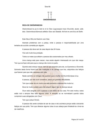 Dice Ifá
Página 241 de 633
I I I I
I I I
I I
I I
OWÓNRINBOSÁ
REZA DE OWÓNRINBOSÁ
Owónrinbosá ko pa to lotá ko ré to Owo Logunasiyeni lowo Orunmilá, akukó, adié,
lebo. Owónrinbosá Bomosá adifafun Okun ato Obatalá. Ifá foré ire omó Exú ati Olofin.
Este Odu é filho de Owónrin com Osá.
Assinala problemas com a justiça, onde a pessoa é responsabilizada por uma
tentativa de suicídio cometida por alguém.
A pessoa não deve sair de casa depois das 24 horas.
Vive sob muito boa proteção.
Todos os males que afetam a pessoa são ocasionados por mau olhado.
Uma criança está para nascer, mas existe alguém interessado em que não nasça.
Tem que se fazer ebó para que a criança não morra no parto.
Quando esta criança nascer, tem-se que assentar para ela, os Guerreiros e Orunmilá.
Somente desta forma ficará livre das maldições e do carrego que traz, adquiridos dos feitiços
que fizeram para que não nascesse com vida.
Neste caminho os inimigos não queriam que a mulher de Orunmilá desse à luz.
A pessoa, por não ouvir conselhos, passa por grandes dificuldades.
Tem que cuidar de um morto que está penando e oferecer-lhe muita luz.
Deve ter muito cuidado para não adquirir algum tipo de doença sexual.
Oxun está zangada com a pessoa e com todos de sua casa. Por este motivo, todos
estão mal e sempre lhes falta alguma coisa. A situação só se normalizará quando todos
cumprirem suas obrigações com Oxun.
Tem que cultuar Omolú.
A pessoa não sente vontade de sair de casa e isto acontece porque estão colocando
feitiços em sua porta. Tem que oferecer alguma coisa à sua cabeça para fortalecê-la e livrar-se
de malefícios.
 