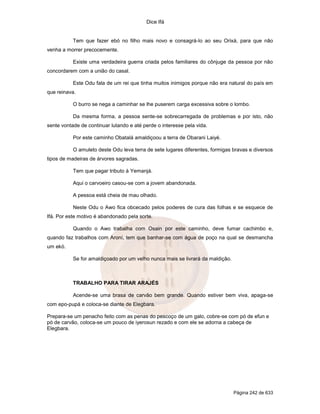 Dice Ifá
Página 242 de 633
Tem que fazer ebó no filho mais novo e consagrá-lo ao seu Orixá, para que não
venha a morrer precocemente.
Existe uma verdadeira guerra criada pelos familiares do cônjuge da pessoa por não
concordarem com a união do casal.
Este Odu fala de um rei que tinha muitos inimigos porque não era natural do país em
que reinava.
O burro se nega a caminhar se lhe puserem carga excessiva sobre o lombo.
Da mesma forma, a pessoa sente-se sobrecarregada de problemas e por isto, não
sente vontade de continuar lutando e até perde o interesse pela vida.
Por este caminho Obatalá amaldiçoou a terra de Obarani Laiyé.
O amuleto deste Odu leva terra de sete lugares diferentes, formigas bravas e diversos
tipos de madeiras de árvores sagradas.
Tem que pagar tributo à Yemanjá.
Aqui o carvoeiro casou-se com a jovem abandonada.
A pessoa está cheia de mau olhado.
Neste Odu o Awo fica obcecado pelos poderes de cura das folhas e se esquece de
Ifá. Por este motivo é abandonado pela sorte.
Quando o Awo trabalha com Osain por este caminho, deve fumar cachimbo e,
quando faz trabalhos com Aroní, tem que banhar-se com água de poço na qual se desmancha
um ekó.
Se for amaldiçoado por um velho nunca mais se livrará da maldição.
TRABALHO PARA TIRAR ARAJÉS
Acende-se uma brasa de carvão bem grande. Quando estiver bem viva, apaga-se
com epo-pupá e coloca-se diante de Elegbara.
Prepara-se um penacho feito com as penas do pescoço de um galo, cobre-se com pó de efun e
pó de carvão, coloca-se um pouco de iyerosun rezado e com ele se adorna a cabeça de
Elegbara.
 