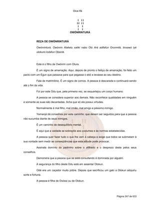 Dice Ifá
Página 247 de 633
I I I
I I I I
I I
I I
OWÓNRINTURÁ
REZA DE OWÓNRINTURÁ
Owónrinturá, Owónrin Alaketu xatiki nabo Olú Ará adifafun Orunmilá, tinxawó iyé
olokumi lodafun Obanlá.
Este é o filho de Owónrin com Otura.
É um signo de amarração. Aqui, depois de pronto o feitiço de amarração, foi feito um
pacto com um Egun que passava para que pegasse o ebó e levasse ao seu destino.
Fala de matrimônio. É um signo de cornos. A pessoa é descarada e continuará sendo
até o fim da vida.
Foi por este Odu que, pela primeira vez, se esquartejou um corpo humano.
A pessoa se considera superior aos demais. Não reconhece qualidades em ninguém
e somente as suas são decantadas. Acha que só ela possui virtudes.
Normalmente é mal filho, mal irmão, mal amigo e péssimo inimigo.
Yemanjá dá conselhos por este caminho, que devem ser seguidos para que a pessoa
não sucumba diante de seus inimigos.
É um caminho de desequilíbrio mental.
É aqui que a vaidade se sobrepõe aos costumes e às normas estabelecidas.
A pessoa quer fazer tudo o que lhe vem à cabeça e exige que todos se submetam à
sua vontade sem medir as conseqüências que esta atitude pode provocar.
Assinala domínio do padrinho sobre o afilhado e o desprezo deste pelos seus
conselhos.
Demonstra que a pessoa que se está consultando é dominada por alguém.
A segurança do filho deste Odu está em assentar Olokun.
Odé era um caçador muito pobre. Depois que sacrificou um galo a Olokun adquiriu
sorte e fortuna.
A pessoa é filha de Oxóssi ou de Olokun.
 