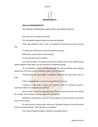 Dice Ifá
Página 249 de 633
I I I
I I I
I I I
I I
OWÓNRINBIRETE
REZA DE OWÓNRINBIRETE
Owónrinbirete akiti Babá Opeku adifafun Olofin. Apari adifafun Palakorei.
Este Odu é filho de Owónrin e de Irete.
Tem que agradar qualquer Santo que queira ser agradado.
Pode surgir problemas entre o Awo e os parentes da pessoa para quem saia este
Odu.
É o signo dos nobres que só viviam envolvidos em guerras.
Neste Odu a coruja reinava na terra de Odó.
Por ele fala Aregué, filho de Olokun.
É um Odu de roubos. Orunmilá recomenda que a pessoa tenha muito cuidado porque
alguém deseja lhe fazer algum mal que resultará em problemas judiciais.
Se o consulente for pessoa de idade avançada, tem que se precaver contra algumas
pessoas que, de comum acordo, pretendem roubar o que lhe pertence.
Os filhos deste Odu são proibidos de tomarem banhos de mar. Não devem nem ir à
praia.
O filho é desobediente e, por isto, só tem problemas com o pai.
A pessoa é muito ávida, só pensa em dinheiro e não tem escrúpulos quanto a
maneira de obtê-lo. Isto ocasionará sua perdição.
Aqui a mulher costuma ser mais velha que o homem porque não admite viver ao lado
de um valho. Para ser feliz tem que se casar com um Babalawo.
Neste Odu o frango picou o galo por causa da galinha. O jovem enfrenta o velho pelo
amor de uma mulher.
Por este caminho coloca-se três maracas em Orunmilá. Quando se invoca Orunmilá,
toca-se uma delas rezando: "Tipó, tipó nikun, imi arugboró."
Para resolver qualquer problema, oferece-se bode para Olokun.
 