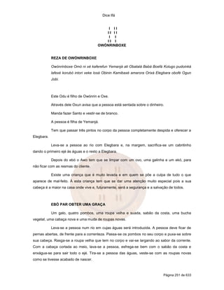 Dice Ifá
Página 251 de 633
I I I
I I I I
I I
I I I
OWÓNRINBOXE
REZA DE OWÓNRINBOXE
Owónrinboxe Omó ni xé kaferefun Yemanjá ati Obatalá Babá Boefá Kolugo pudoinká
lafexé korubó intori xeke losá Obinin Kamibaxé amarora Orixá Elegbara obofé Ogun
Jobi.
Este Odu é filho de Owónrin e Oxe.
Através dele Oxun avisa que a pessoa está sentada sobre o dinheiro.
Manda fazer Santo e vestir-se de branco.
A pessoa é filha de Yemanjá.
Tem que passar três pintos no corpo da pessoa completamente despida e oferecer a
Elegbara.
Leva-se a pessoa ao rio com Elegbara e, na margem, sacrifica-se um cabritinho
dando o primeiro ejé às águas e o resto a Elegbara.
Depois do ebó o Awo tem que se limpar com um ovo, uma galinha e um ekó, para
não ficar com as resmas do cliente.
Existe uma criança que é muito levada e em quem se põe a culpa de tudo o que
aparece de mal-feito. À esta criança tem que se dar uma atenção muito especial pois a sua
cabeça é a maior na casa onde vive e, futuramente, será a segurança e a salvação de todos.
EBÓ PAR OBTER UMA GRAÇA
Um galo, quatro pombos, uma roupa velha e suada, sabão da costa, uma bucha
vegetal, uma cabaça nova e uma muda de roupas novas.
Leva-se a pessoa num rio em cujas águas será introduzida. A pessoa deve ficar de
pernas abertas, de frente para a correnteza. Passa-se os pombos no seu corpo e puxa-se sobre
sua cabeça. Rasga-se a roupa velha que tem no corpo e vai-se largando ao sabor da corrente.
Com a cabaça cortada ao meio, lava-se a pessoa, esfrega-se bem com o sabão da costa e
enxágua-se para sair todo o ejé. Tira-se a pessoa das águas, veste-se com as roupas novas
como se tivesse acabado de nascer.
 