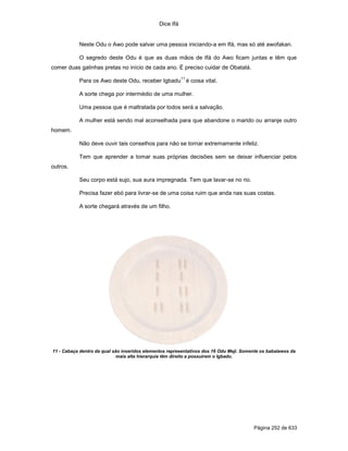 Dice Ifá
Página 252 de 633
Neste Odu o Awo pode salvar uma pessoa iniciando-a em Ifá, mas só até awofakan.
O segredo deste Odu é que as duas mãos de Ifá do Awo ficam juntas e têm que
comer duas galinhas pretas no início de cada ano. É preciso cuidar de Obatalá.
Para os Awo deste Odu, receber Igbadu
11
é coisa vital.
A sorte chega por intermédio de uma mulher.
Uma pessoa que é maltratada por todos será a salvação.
A mulher está sendo mal aconselhada para que abandone o marido ou arranje outro
homem.
Não deve ouvir tais conselhos para não se tornar extremamente infeliz.
Tem que aprender a tomar suas próprias decisões sem se deixar influenciar pelos
outros.
Seu corpo está sujo, sua aura impregnada. Tem que lavar-se no rio.
Precisa fazer ebó para livrar-se de uma coisa ruim que anda nas suas costas.
A sorte chegará através de um filho.
11 - Cabaça dentro da qual são inseridos elementos representativos dos 16 Odu Meji. Somente os babalawos da
mais alta hierarquia têm direito a possuírem o Igbadu.
 