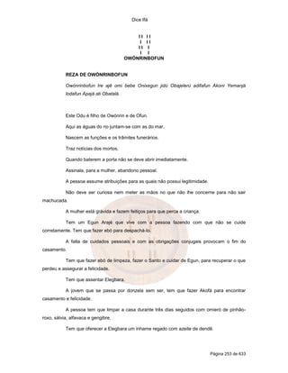 Dice Ifá
Página 253 de 633
I I I I
I I I
I I I
I I
OWÓNRINBOFUN
REZA DE OWÓNRINBOFUN
Owónrinbofun Ire ajê omi bebe Onixegun jidú Obajelerú adifafun Akoni Yemanjá
lodafun Apajá ati Obatalá.
Este Odu é filho de Owónrin e de Ofun.
Aqui as águas do rio juntam-se com as do mar.
Nascem as funções e os trâmites funerários.
Traz notícias dos mortos.
Quando baterem a porta não se deve abrir imediatamente.
Assinala, para a mulher, abandono pessoal.
A pessoa assume atribuições para as quais não possui legitimidade.
Não deve ser curiosa nem meter as mãos no que não lhe concerne para não sair
machucada.
A mulher está grávida e fazem feitiços para que perca a criança.
Tem um Egun Arajé que vive com a pessoa fazendo com que não se cuide
corretamente. Tem que fazer ebó para despachá-lo.
A falta de cuidados pessoais e com as obrigações conjugais provocam o fim do
casamento.
Tem que fazer ebó de limpeza, fazer o Santo e cuidar de Egun, para recuperar o que
perdeu e assegurar a felicidade.
Tem que assentar Elegbara.
A jovem que se passa por donzela sem ser, tem que fazer Akofá para encontrar
casamento e felicidade.
A pessoa tem que limpar a casa durante três dias seguidos com omieró de pinhão-
roxo, sálvia, alfavaca e gengibre.
Tem que oferecer a Elegbara um inhame regado com azeite de dendê.
 