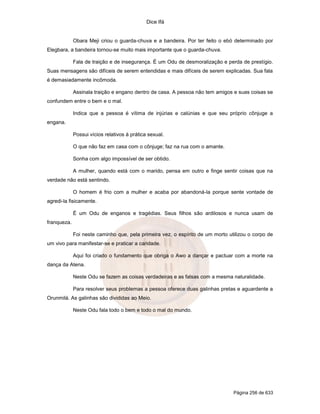 Dice Ifá
Página 256 de 633
Obara Meji criou o guarda-chuva e a bandeira. Por ter feito o ebó determinado por
Elegbara, a bandeira tornou-se muito mais importante que o guarda-chuva.
Fala de traição e de insegurança. É um Odu de desmoralização e perda de prestígio.
Suas mensagens são difíceis de serem entendidas e mais difíceis de serem explicadas. Sua fala
é demasiadamente incômoda.
Assinala traição e engano dentro de casa. A pessoa não tem amigos e suas coisas se
confundem entre o bem e o mal.
Indica que a pessoa é vítima de injúrias e calúnias e que seu próprio cônjuge a
engana.
Possui vícios relativos à prática sexual.
O que não faz em casa com o cônjuge; faz na rua com o amante.
Sonha com algo impossível de ser obtido.
A mulher, quando está com o marido, pensa em outro e finge sentir coisas que na
verdade não está sentindo.
O homem é frio com a mulher e acaba por abandoná-la porque sente vontade de
agredi-la fisicamente.
É um Odu de enganos e tragédias. Seus filhos são ardilosos e nunca usam de
franqueza.
Foi neste caminho que, pela primeira vez, o espírito de um morto utilizou o corpo de
um vivo para manifestar-se e praticar a caridade.
Aqui foi criado o fundamento que obriga o Awo a dançar e pactuar com a morte na
dança da Atena.
Neste Odu se fazem as coisas verdadeiras e as falsas com a mesma naturalidade.
Para resolver seus problemas a pessoa oferece duas galinhas pretas e aguardente a
Orunmilá. As galinhas são divididas ao Meio.
Neste Odu fala todo o bem e todo o mal do mundo.
 