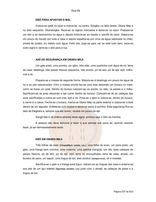 Dice Ifá
Página 257 de 633
EBÓ PARA AFASTAR O MAL
Coloca-se iyefá no opon e marca-se, no centro, Ejiogbe; no lado direito, Obara Meji e
no lado esquerdo, Obarabogbe. Reza-se os signos marcados e deixa-se no opon. Prepara-se
um ekó e se desmancha na água e depois mistura-se ao líquido o iyerofá do opon. Salpica-se
um pouco do líquido por toda a casa e depois espalha-se por cima da água salpicada no chão,
amalá de quiabo cru batido com água. Feito isto, joga-se para ver se está tudo bem, saca-se
outro signo e varre-se o ebó para a rua.
AXÉ DE SEGURANÇA EM OBARA MEJI
Um galo preto, uma pomba, um igbín, três otás, uma quartinha com água de rio, terra
de casa, tabatinga, três peixes frescos pequenos, três anzóis, pó de ekú, pó de ejá, epô, milho,
mel e otí.
Prepara-se a massa da seguinte forma: Mistura-se à tabatinga um pouco da água de
rio e os pós relacionados. Com a massa pronta faz-se uma bola deixando um buraco no meio,
como se fosse um pote. Dentro do buraco colocam-se os anzóis, os otás, os peixes e o milho.
Sacrificam-se as aves deixando o ejé correr dentro do buraco. Colocam-se ali as cabeças das
aves sacrificadas e cobre-se com mel, epô e otí. Puxa-se o igbín e coloca-se, dentro do buraco,
a carne e a casca. Fecha-se o buraco, marca-se Obara Meji na parte exterior e coloca-se a bola
dentro de um alguidar. Enfeita-se com búzios e deixa-se secar à sombra. Esta segurança fica ao
lado de Elegbara e, sempre que ele comer; recebe um pouco de ejé.
Xangô fala e dá ordens através deste signo, embora seja o Odu da mentira.
A pessoa não deve demorar a fazer o que planeja sob pena de, quando resolver
fazer, já ser demasiadamente tarde.
EBÓ EM OBARA MEJI
Três folhas de osán (Chrysofillum cainito, Lin.), uma folha de louro, um pano preto, um
galo, uma franga bem novinha, uma codorna, uma galinha d'angola, um ofá, duas cabeças de
peixes frescos, pó de ekú, pó de ejá, epô, terra de encruzilhada, terra de casa, amalá, um
boneco de pano, um sapotí, uma língua de boi, ewe dundun (sempre-viva), otí e moedas.
Sacrifica-se o galo e a franga para Egun, retiram-se as línguas das aves e enterra-se
aos pés de um iguí wakiká (Spendias membin, Lin) junto com o amalá, as cabeças de peixe e a
língua de boi.
 