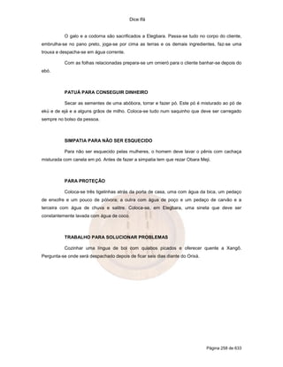 Dice Ifá
Página 258 de 633
O galo e a codorna são sacrificados a Elegbara. Passa-se tudo no corpo do cliente,
embrulha-se no pano preto, joga-se por cima as terras e os demais ingredientes, faz-se uma
trouxa e despacha-se em água corrente.
Com as folhas relacionadas prepara-se um omieró para o cliente banhar-se depois do
ebó.
PATUÁ PARA CONSEGUIR DINHEIRO
Secar as sementes de uma abóbora, torrar e fazer pó. Este pó é misturado ao pó de
ekú e de ejá e a alguns grãos de milho. Coloca-se tudo num saquinho que deve ser carregado
sempre no bolso da pessoa.
SIMPATIA PARA NÃO SER ESQUECIDO
Para não ser esquecido pelas mulheres, o homem deve lavar o pênis com cachaça
misturada com canela em pó. Antes de fazer a simpatia tem que rezar Obara Meji.
PARA PROTEÇÃO
Coloca-se três tigelinhas atrás da porta de casa, uma com água da bica, um pedaço
de enxofre e um pouco de pólvora; a outra com água de poço e um pedaço de carvão e a
terceira com água de chuva e salitre. Coloca-se, em Elegbara, uma sineta que deve ser
constantemente lavada com água de coco.
TRABALHO PARA SOLUCIONAR PROBLEMAS
Cozinhar uma língua de boi com quiabos picados e oferecer quente a Xangô.
Pergunta-se onde será despachado depois de ficar seis dias diante do Orixá.
 