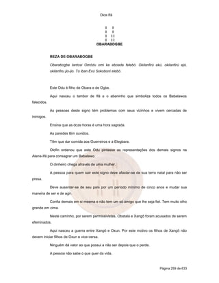 Dice Ifá
Página 259 de 633
I I
I I
I I I
I I I
OBARABOGBE
REZA DE OBARABOGBE
Obarabogbe lantosi Omódu omi ke eboada felebó. Okilanfirú ekú, okilanfirú ejá,
okilanfiru jio-jio. To iban Exú Sokoboni elebó.
Este Odu é filho de Obara e de Ogbe.
Aqui nasceu o tambor de Ifá e o abaninho que simboliza todos os Babalawos
falecidos.
As pessoas deste signo têm problemas com seus vizinhos e vivem cercadas de
inimigos.
Ensina que as doze horas é uma hora sagrada.
As paredes têm ouvidos.
Têm que dar comida aos Guerreiros e a Elegbara.
Olofin ordenou que este Odu pintasse as representações dos demais signos na
Atena-Ifá para consagrar um Babalawo.
O dinheiro chega através de uma mulher.
A pessoa para quem sair este signo deve afastar-se de sua terra natal para não ser
presa.
Deve ausentar-se de seu país por um período mínimo de cinco anos e mudar sua
maneira de ser e de agir.
Confia demais em si mesma e não tem um só amigo que lhe seja fiel. Tem muito olho
grande em cima.
Neste caminho, por serem permissivistas, Obatalá e Xangô foram acusados de serem
efeminados.
Aqui nasceu a guerra entre Xangô e Oxun. Por este motivo os filhos de Xangô não
devem iniciar filhos de Oxun e vice-versa.
Ninguém dá valor ao que possui a não ser depois que o perde.
A pessoa não sabe o que quer da vida.
 
