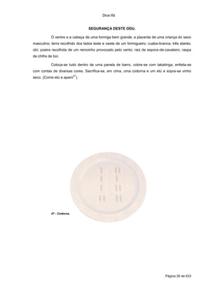 Dice Ifá
Página 26 de 633
SEGURANÇA DESTE ODU.
O ventre e a cabeça de uma formiga bem grande; a placenta de uma criança do sexo
masculino; terra recolhido dos lados leste e oeste de um formigueiro; cuaba-branca; três atarés;
obí; poeira recolhida de um remoinho provocado pelo vento; raiz de espora-de-cavaleiro; raspa
de chifre de boi.
Coloca-se tudo dentro de uma panela de barro, cobre-se com tabatinga, enfeita-se
com contas de diversas cores. Sacrifica-se, em cima, uma codorna e um etú e sopra-se vinho
seco. (Come etú e aparo
47
).
47 - Codorna.
 