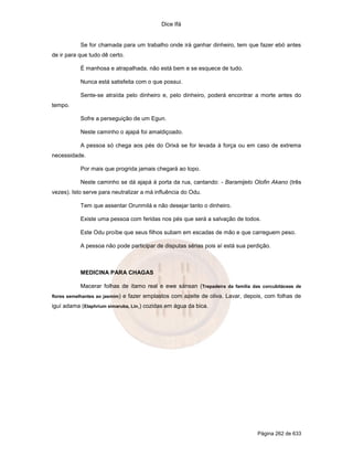 Dice Ifá
Página 262 de 633
Se for chamada para um trabalho onde irá ganhar dinheiro, tem que fazer ebó antes
de ir para que tudo dê certo.
É manhosa e atrapalhada, não está bem e se esquece de tudo.
Nunca está satisfeita com o que possui.
Sente-se atraída pelo dinheiro e, pelo dinheiro, poderá encontrar a morte antes do
tempo.
Sofre a perseguição de um Egun.
Neste caminho o ajapá foi amaldiçoado.
A pessoa só chega aos pés do Orixá se for levada à força ou em caso de extrema
necessidade.
Por mais que progrida jamais chegará ao topo.
Neste caminho se dá ajapá à porta da rua, cantando: - Baramijeto Olofin Akano (três
vezes). Isto serve para neutralizar a má influência do Odu.
Tem que assentar Orunmilá e não desejar tanto o dinheiro.
Existe uma pessoa com feridas nos pés que será a salvação de todos.
Este Odu proíbe que seus filhos subam em escadas de mão e que carreguem peso.
A pessoa não pode participar de disputas sérias pois aí está sua perdição.
MEDICINA PARA CHAGAS
Macerar folhas de ítamo real e ewe sánsan (Trepadeira da família das corcubitáceas de
flores semelhantes ao jasmim) e fazer emplastos com azeite de oliva. Lavar, depois, com folhas de
iguí adama (Elaphrium simaruba, Lin,) cozidas em água da bica.
 