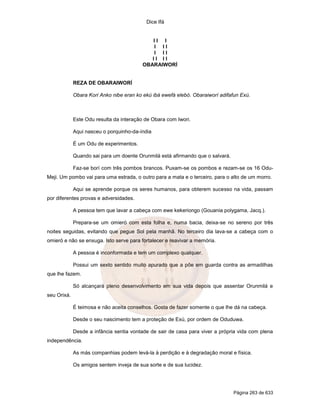 Dice Ifá
Página 263 de 633
I I I
I I I
I I I
I I I I
OBARAIWORÍ
REZA DE OBARAIWORÍ
Obara Kori Anko nibe eran ko ekú ibá ewefá elebó. Obaraiworí adifafun Exú.
Este Odu resulta da interação de Obara com Iwori.
Aqui nasceu o porquinho-da-índia
É um Odu de experimentos.
Quando sai para um doente Orunmilá está afirmando que o salvará.
Faz-se borí com três pombos brancos. Puxam-se os pombos e rezam-se os 16 Odu-
Meji. Um pombo vai para uma estrada, o outro para a mata e o terceiro, para o alto de um morro.
Aqui se aprende porque os seres humanos, para obterem sucesso na vida, passam
por diferentes provas e adversidades.
A pessoa tem que lavar a cabeça com ewe kekeriongo (Gouania polygama, Jacq.).
Prepara-se um omieró com esta folha e, numa bacia, deixa-se no sereno por três
noites seguidas, evitando que pegue Sol pela manhã. No terceiro dia lava-se a cabeça com o
omieró e não se enxuga. Isto serve para fortalecer e reavivar a memória.
A pessoa é inconformada e tem um complexo qualquer.
Possui um sexto sentido muito apurado que a põe em guarda contra as armadilhas
que lhe fazem.
Só alcançará pleno desenvolvimento em sua vida depois que assentar Orunmilá e
seu Orixá.
É teimosa e não aceita conselhos. Gosta de fazer somente o que lhe dá na cabeça.
Desde o seu nascimento tem a proteção de Exú, por ordem de Oduduwa.
Desde a infância sentia vontade de sair de casa para viver a própria vida com plena
independência.
As más companhias podem levá-la à perdição e à degradação moral e física.
Os amigos sentem inveja de sua sorte e de sua lucidez.
 