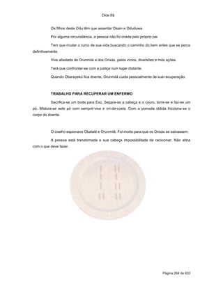 Dice Ifá
Página 264 de 633
Os filhos deste Odu têm que assentar Osain e Oduduwa.
Por alguma circunstância, a pessoa não foi criada pelo próprio pai.
Tem que mudar o rumo de sua vida buscando o caminho do bem antes que se perca
definitivamente.
Vive afastada de Orunmilá e dos Orixás, pelos vícios, diversões e más ações.
Terá que confrontar-se com a justiça num lugar distante.
Quando Obarayekú fica doente, Orunmilá cuida pessoalmente de sua recuperação.
TRABALHO PARA RECUPERAR UM ENFERMO
Sacrifica-se um bode para Exú. Separa-se a cabeça e o couro, torra-se e faz-se um
pó. Mistura-se este pó com sempre-viva e ori-da-costa. Com a pomada obtida fricciona-se o
corpo do doente.
O coelho espionava Obatalá e Orunmilá. Foi morto para que os Orixás se salvassem.
A pessoa está transtornada e sua cabeça impossibilitada de raciocinar. Não atina
com o que deve fazer.
 