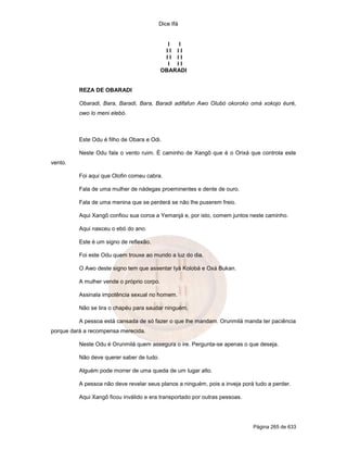 Dice Ifá
Página 265 de 633
I I
I I I I
I I I I
I I I
OBARADI
REZA DE OBARADI
Obaradi, Bara, Baradi, Bara, Baradi adifafun Awo Olubó okoroko omá xokojo éuré,
owo lo meni elebó.
Este Odu é filho de Obara e Odi.
Neste Odu fala o vento ruim. É caminho de Xangô que é o Orixá que controla este
vento.
Foi aqui que Olofin comeu cabra.
Fala de uma mulher de nádegas proeminentes e dente de ouro.
Fala de uma menina que se perderá se não lhe puserem freio.
Aqui Xangô confiou sua coroa a Yemanjá e, por isto, comem juntos neste caminho.
Aqui nasceu o ebó do ano.
Este é um signo de reflexão.
Foi este Odu quem trouxe ao mundo a luz do dia.
O Awo deste signo tem que assentar Iyá Kolobá e Oxá Bukan.
A mulher vende o próprio corpo.
Assinala impotência sexual no homem.
Não se tira o chapéu para saudar ninguém.
A pessoa está cansada de só fazer o que lhe mandam. Orunmilá manda ter paciência
porque dará a recompensa merecida.
Neste Odu é Orunmilá quem assegura o ire. Pergunta-se apenas o que deseja.
Não deve querer saber de tudo.
Alguém pode morrer de uma queda de um lugar alto.
A pessoa não deve revelar seus planos a ninguém, pois a inveja porá tudo a perder.
Aqui Xangô ficou inválido e era transportado por outras pessoas.
 