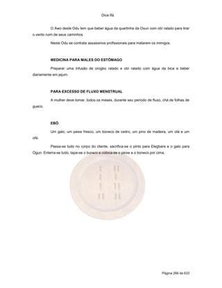 Dice Ifá
Página 266 de 633
O Awo deste Odu tem que beber água da quartinha da Oxun com obí ralado para tirar
o vento ruim de seus caminhos.
Neste Odu se contrata assassinos profissionais para matarem os inimigos.
MEDICINA PARA MALES DO ESTÔMAGO
Preparar uma infusão de orogbo ralado e obí ralado com água da bica e beber
diariamente em jejum.
PARA EXCESSO DE FLUXO MENSTRUAL
A mulher deve tomar, todos os meses, durante seu período de fluxo, chá de folhas de
guaco.
EBÓ
Um galo, um peixe fresco, um boneco de cedro, um pino de madeira, um otá e um
ofá.
Passa-se tudo no corpo do cliente, sacrifica-se o pinto para Elegbara e o galo para
Ogun. Enterra-se tudo, tapa-se o buraco e coloca-se o peixe e o boneco por cima.
 