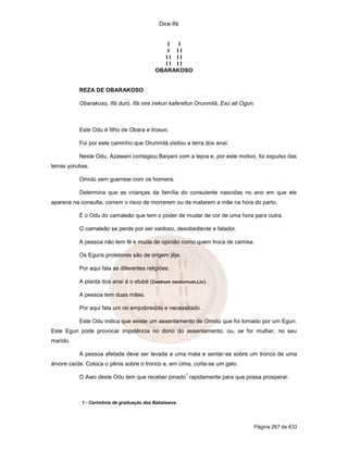 Dice Ifá
Página 267 de 633
I I
I I I
I I I I
I I I I
OBARAKOSO
REZA DE OBARAKOSO
Obarakoso, Ifá duró, Ifá nire irekun kaferefun Orunmilá, Exú ati Ogun.
Este Odu é filho de Obara e Irosun.
Foi por este caminho que Orunmilá visitou a terra dos anaí.
Neste Odu, Azawani contagiou Baiyani com a lepra e, por este motivo, foi expulso das
terras yorubas.
Omolú vem guerrear com os homens.
Determina que as crianças da família do consulente nascidas no ano em que ele
aparece na consulta, correm o risco de morrerem ou de matarem a mãe na hora do parto.
É o Odu do camaleão que tem o poder de mudar de cor de uma hora para outra.
O camaleão se perde por ser vaidoso, desobediente e falador.
A pessoa não tem fé e muda de opinião como quem troca de camisa.
Os Eguns protetores são de origem jêje.
Por aqui fala as diferentes religiões.
A planta dos anaí é o elubé (Cestrum nocturnum,Lin).
A pessoa tem duas mães.
Por aqui fala um rei empobrecido e necessitado.
Este Odu indica que existe um assentamento de Omolú que foi tomado por um Egun.
Este Egun pode provocar impotência no dono do assentamento, ou, se for mulher, no seu
marido.
A pessoa afetada deve ser levada a uma mata e sentar-se sobre um tronco de uma
árvore caída. Coloca o pênis sobre o tronco e, em cima, corta-se um galo.
O Awo deste Odu tem que receber pinado
1
rapidamente para que possa prosperar.
1 - Cerimônia de graduação dos Babalawos.
 