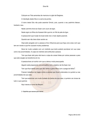 Dice Ifá
Página 268 de 633
Colocam-se Três sementes de mamona no igbá de Elegbara.
A interdição deste Odu é a carne de pombo.
O dono deste Odu não pode assentar Omolú, pois, quando o seu padrinho falecer,
herdará o seu.
Neste caminho forra-se Osain com couro de tigre.
Neste signo os filhos de Azawani têm que ter um filá de pele de tigre.
A pessoa tem que mudar do local onde vive o mais rápido possível.
Quando sair não deve dizer aonde vai.
Oiyá está zangada com a pessoa e Exú influencia para que faça uma coisa ruim que
tem em mente e que lhe causará muitos problemas.
Deve ter muito cuidado com um incêndio que tanto poderá acontecer em sua casa
como nas proximidades. A culpa do incêndio será atribuída à pessoa.
Tem que fazer ebó para não levar a culpa de coisas feitas por outras pessoas e para
que este osogbo se transforme em ire.
A pessoa teve um sonho ruim que a deixou muito preocupada.
Alguém está preparando uma armadilha com o objetivo de lhe fazer mal.
Tem que ficar atento para que não venha a gerar filhos com a praga de Abíkú
2
.
Fizeram trabalhos de magia contra a pessoa que foram enterrados no quintal ou nas
proximidades de sua casa.
Tem que examinar com muito cuidado os cantos de sua casa, o quintal e as cinzas de
tudo o que queimar.
Aqui nasceu a coroa de Baiyani.
2 - Espíritos que nascem para morrer.
 