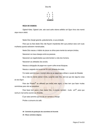 Dice Ifá
Página 27 de 633
I I
I I I
I I I
I I
OGBEDI
REZA DE OGBEDI.
Ogbedi Kaka, Ogbedi Lele, ada xaxá asiko ebana adifafun ati Ogun tinxo oka mamá
okpa marun elebó.
Neste Odu Xangô garante, gratuitamente, a sua proteção.
Para que os Awo deste Odu não fiquem impotentes têm que praticar sexo com suas
mulheres quando estiverem menstruadas.
Neste Odu nasceu o hábito de piscar os olhos para mante-los sempre úmidos.
Nasceram os maus desejos entre as pessoas.
Nasceram as negatividades que atormentam a vida dos homens.
Nasceram as utilidades dos anzóis.
Nasceu a obrigação de pagar-se a quem colhe ervas litúrgicas.
Nasceu o segredo de louvar-se Ori com pimenta-da-costa.
Foi neste caminho que o homem aliou-se ao ajapá para refrear o cavalo de Obatalá.
Se a mãe do cliente estiver morta, surgindo este Odu, tem-se que dar alguma coisa
ao seu Egun.
Para dar Pinado
48
ao afilhado que tenha este signo, o Awo tem que fazer muitas
cerimônias para não se prejudicar.
Para fazer borí para o Awo deste Odu, é preciso também muito orô
49
, para que
nenhum mal venha ocorrer ao oficiante.
É por este caminho que se dá um carneiro a Xangô.
Proíbe o consumo do café.
48 - Cerimônia de graduação dos sacerdotes de Orunmilá.
49 - Ritual, cerimônia religiosa.
 