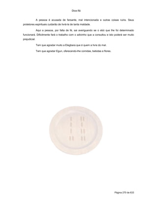 Dice Ifá
Página 270 de 633
A pessoa é acusada de farsante, mal intencionada e outras coisas ruins. Seus
protetores espirituais cuidarão de livrá-la de tanta maldade.
Aqui a pessoa, por falta de fé, sai averiguando se o ebó que lhe foi determinado
funcionará. Dificilmente fará o trabalho com o adivinho que a consultou e isto poderá ser muito
prejudicial.
Tem que agradar muito a Elegbara que é quem a livra do mal.
Tem que agradar Egun, oferecendo-lhe comidas, bebidas e flores.
 